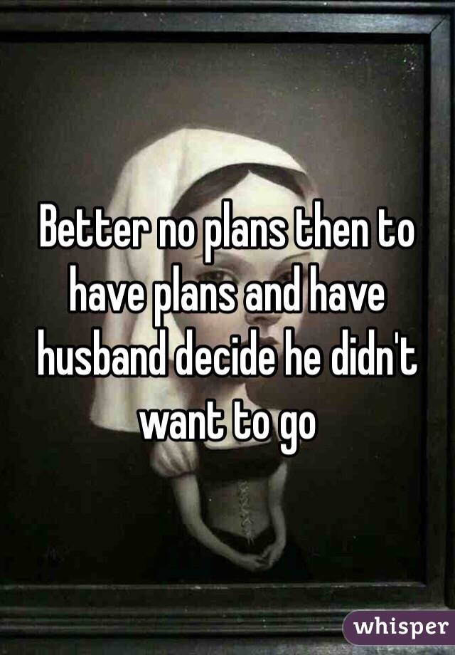 Better no plans then to have plans and have husband decide he didn't want to go
