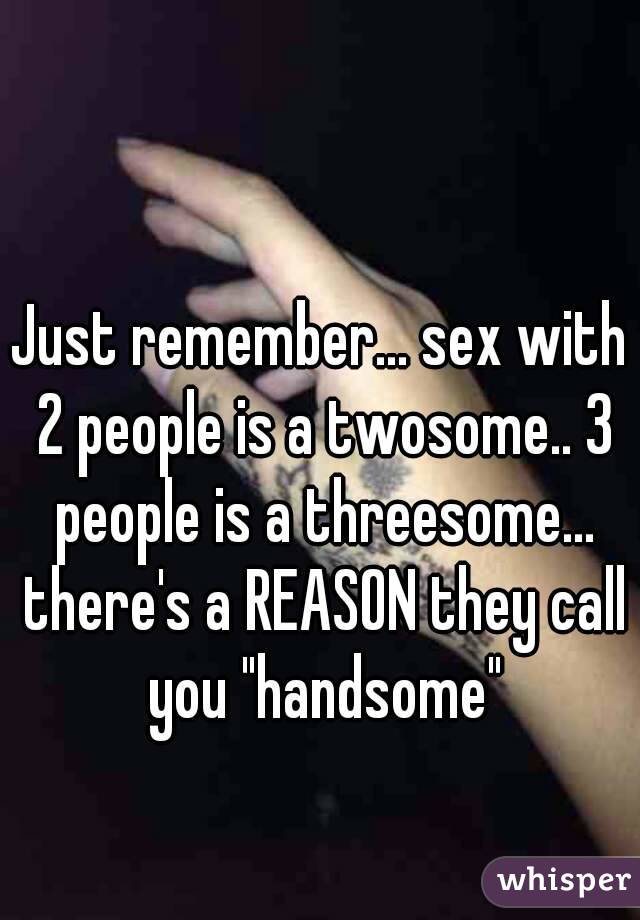 Just remember... sex with 2 people is a twosome.. 3 people is a threesome... there's a REASON they call you "handsome"