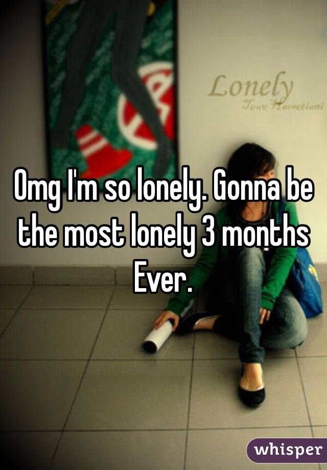 Omg I'm so lonely. Gonna be the most lonely 3 months Ever. 