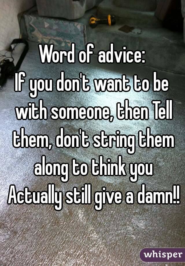 Word of advice:
If you don't want to be with someone, then Tell them, don't string them along to think you Actually still give a damn!!