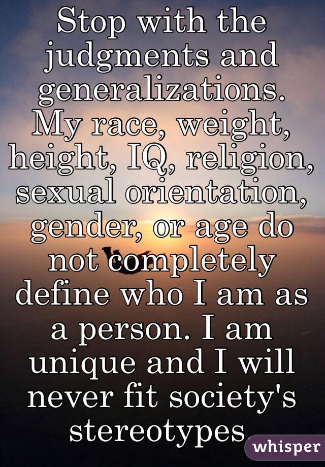 Stop with the judgments and generalizations.
My race, weight, height, IQ, religion, sexual orientation, gender, or age do not completely define who I am as a person. I am unique and I will never fit society's stereotypes.