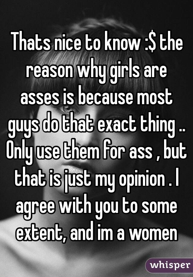 Thats nice to know :$ the reason why girls are asses is because most guys do that exact thing .. Only use them for ass , but that is just my opinion . I agree with you to some extent, and im a women 