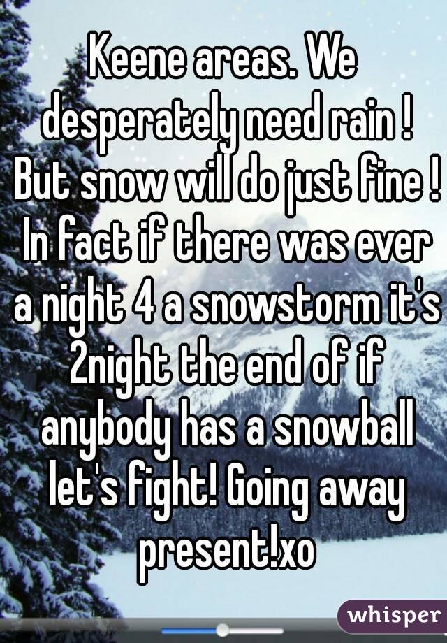 Keene areas. We desperately need rain ! But snow will do just fine ! In fact if there was ever a night 4 a snowstorm it's 2night the end of if anybody has a snowball let's fight! Going away present!xo
