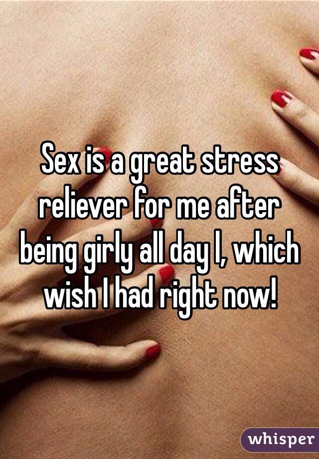 Sex is a great stress reliever for me after being girly all day l, which wish I had right now!