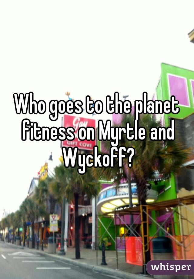 Who goes to the planet fitness on Myrtle and Wyckoff?