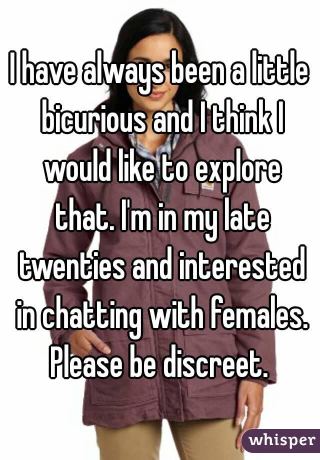 I have always been a little bicurious and I think I would like to explore that. I'm in my late twenties and interested in chatting with females. Please be discreet. 