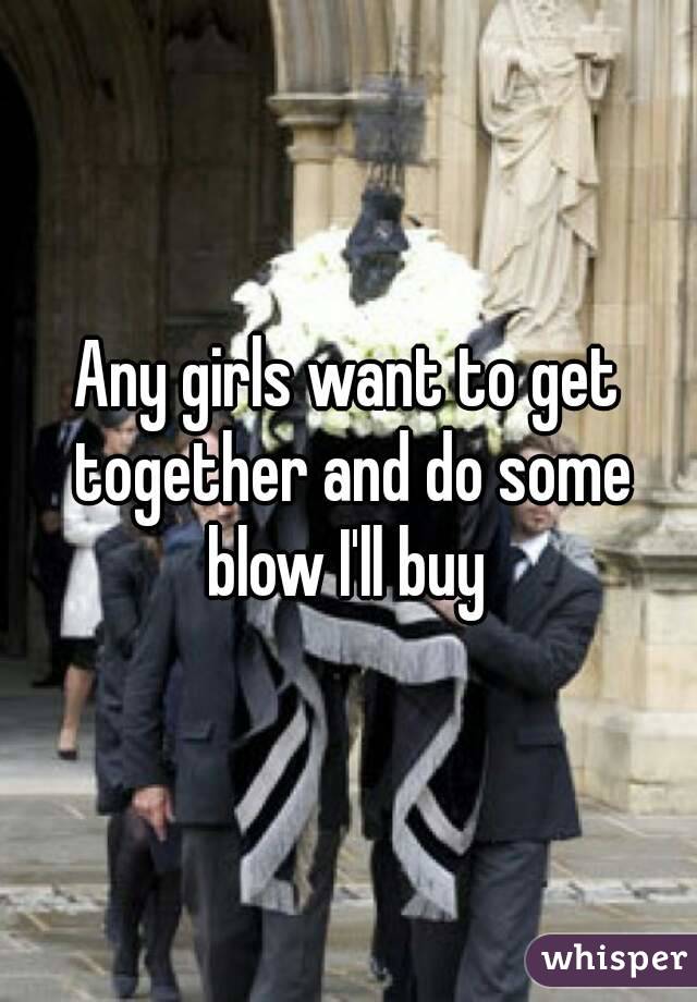 Any girls want to get together and do some blow I'll buy 