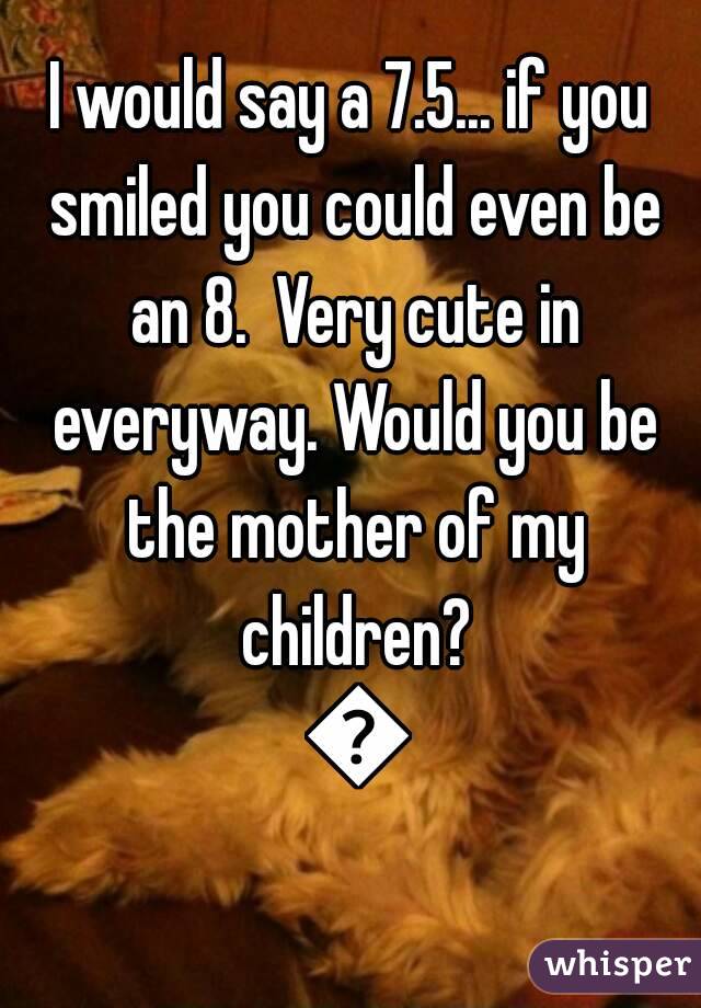 I would say a 7.5... if you smiled you could even be an 8.  Very cute in everyway. Would you be the mother of my children? 😜