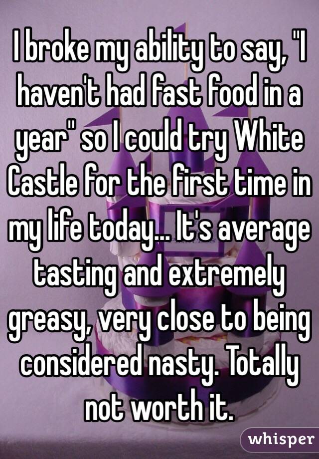 I broke my ability to say, "I haven't had fast food in a year" so I could try White Castle for the first time in my life today... It's average tasting and extremely greasy, very close to being considered nasty. Totally not worth it.