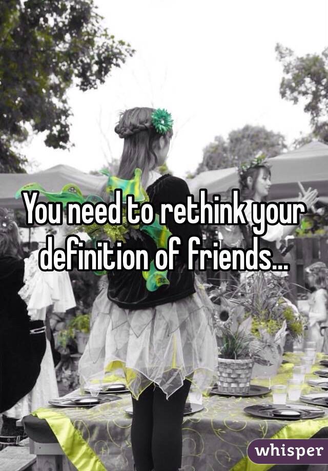 You need to rethink your definition of friends...