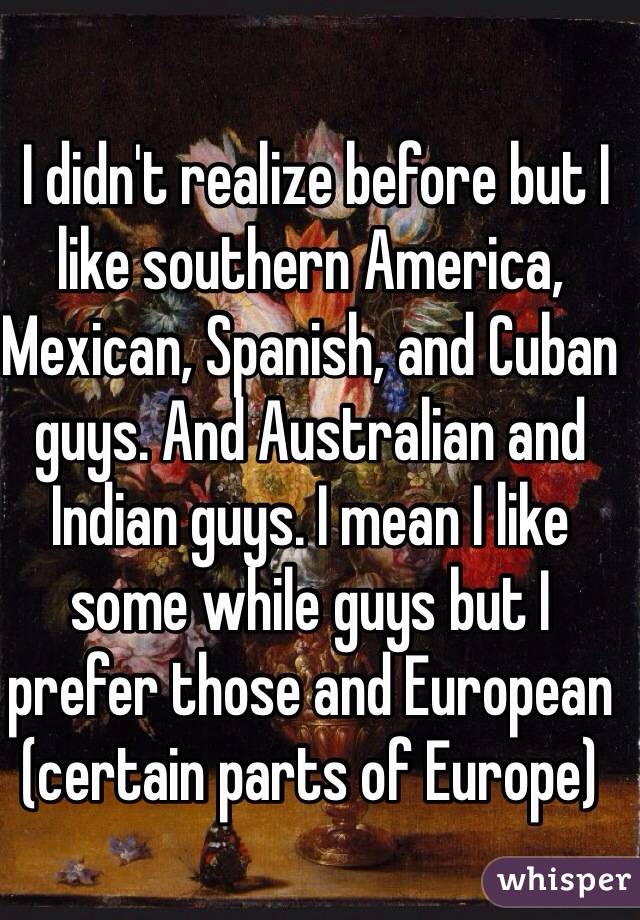  I didn't realize before but I like southern America, Mexican, Spanish, and Cuban guys. And Australian and Indian guys. I mean I like some while guys but I prefer those and European (certain parts of Europe)