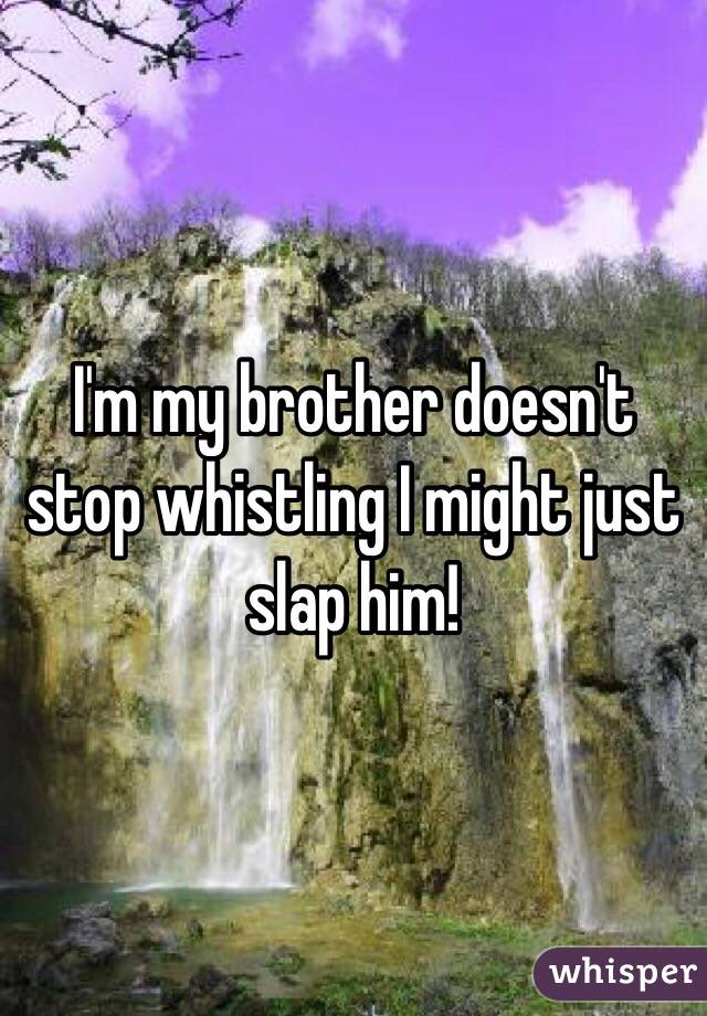 I'm my brother doesn't stop whistling I might just slap him! 