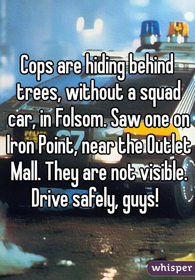 Cops are hiding behind trees, without a squad car, in Folsom. Saw one on Iron Point, near the Outlet Mall. They are not visible.
Drive safely, guys! 