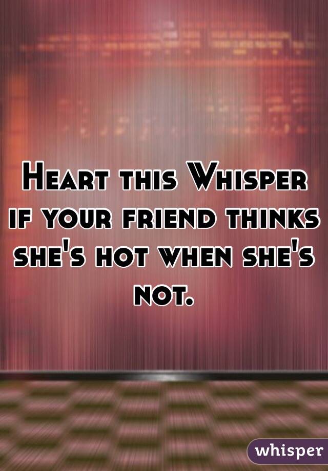 Heart this Whisper if your friend thinks she's hot when she's not. 