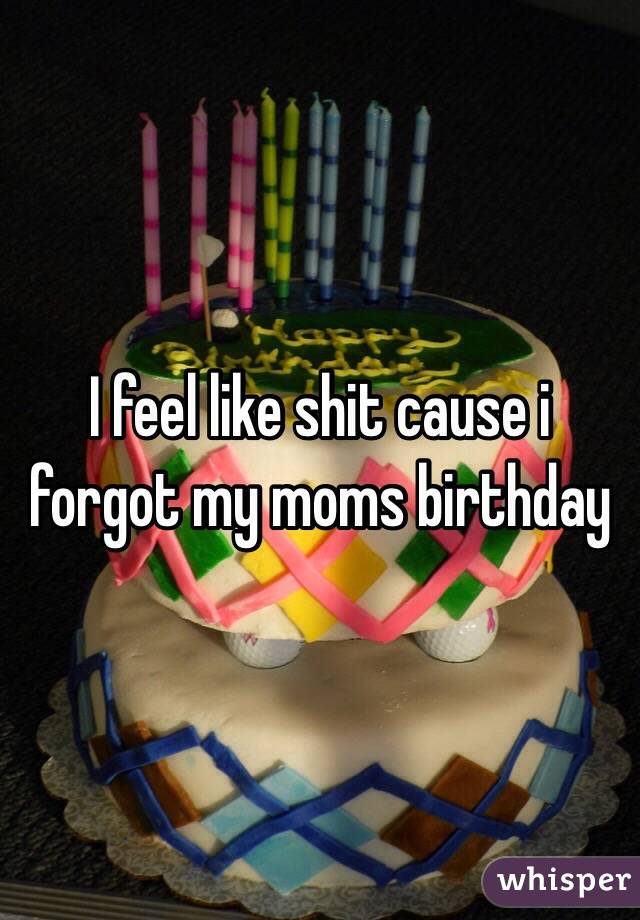 I feel like shit cause i forgot my moms birthday