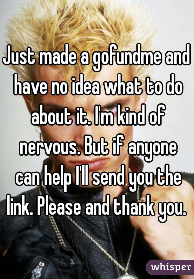 Just made a gofundme and have no idea what to do about it. I'm kind of nervous. But if anyone can help I'll send you the link. Please and thank you. 
