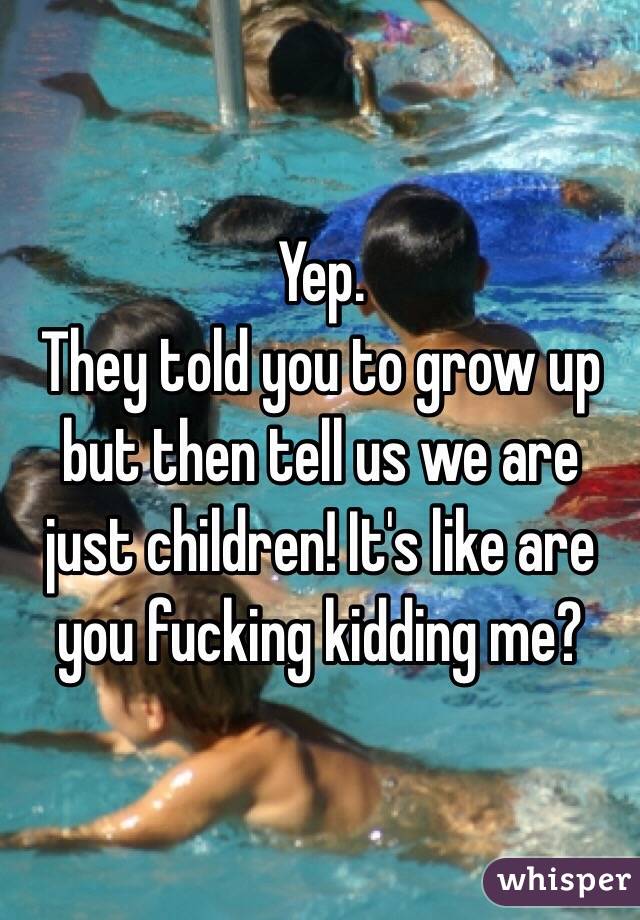 Yep.
They told you to grow up but then tell us we are just children! It's like are you fucking kidding me?