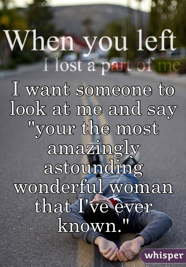 I want someone to look at me and say "your the most amazingly astounding wonderful woman that I've ever known."