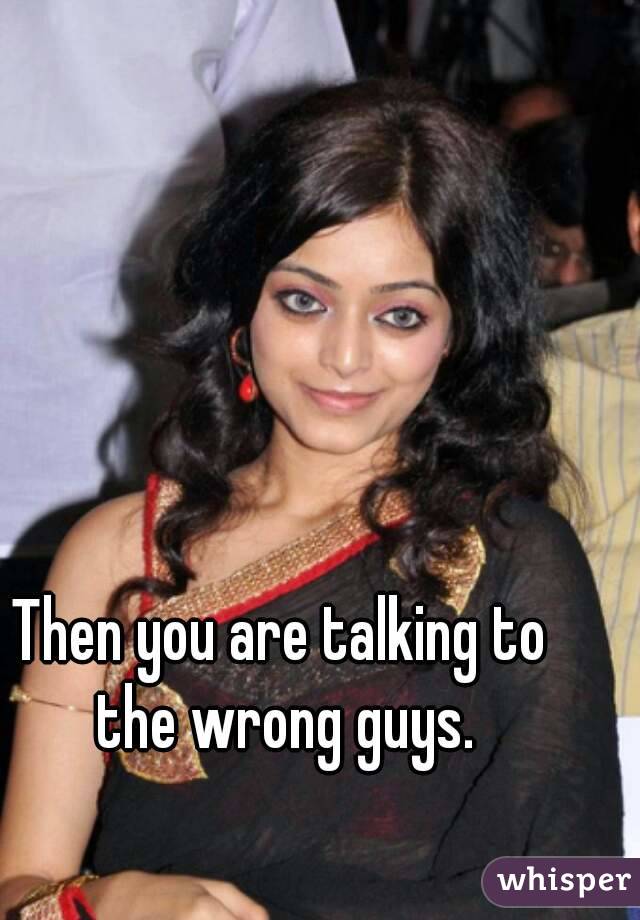 Then you are talking to the wrong guys.