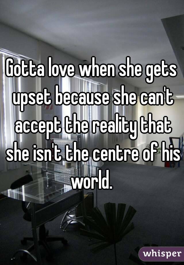 Gotta love when she gets upset because she can't accept the reality that she isn't the centre of his world. 