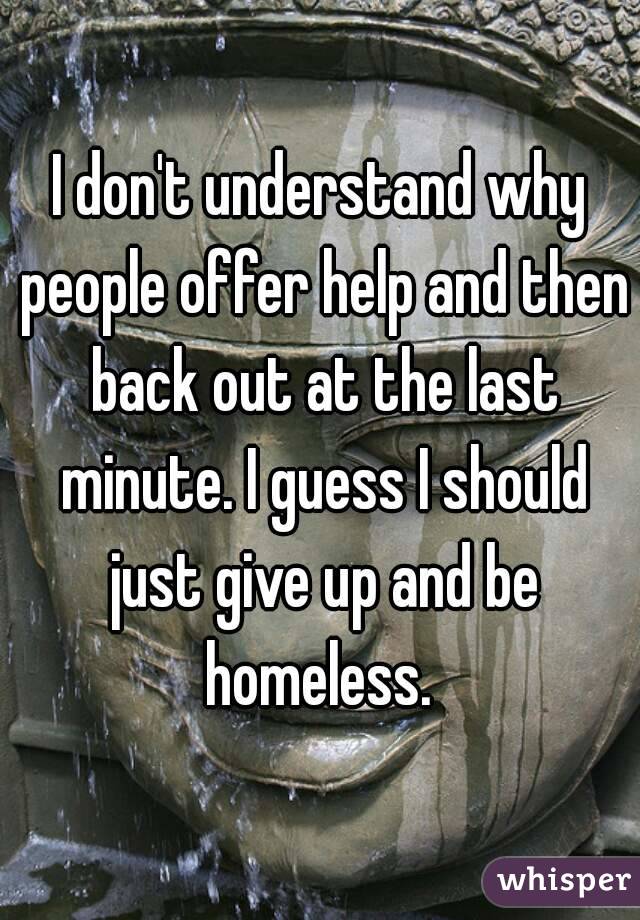 I don't understand why people offer help and then back out at the last minute. I guess I should just give up and be homeless. 