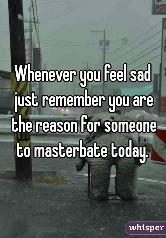 Whenever you feel sad just remember you are the reason for someone to masterbate today. 