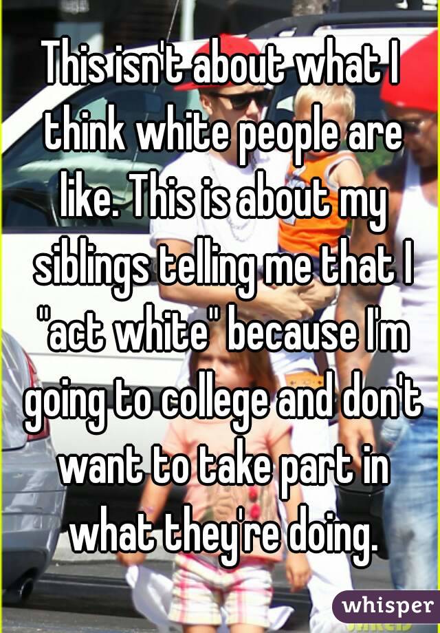 This isn't about what I think white people are like. This is about my siblings telling me that I "act white" because I'm going to college and don't want to take part in what they're doing.