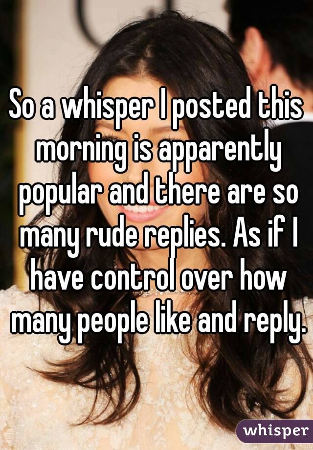 So a whisper I posted this morning is apparently popular and there are so many rude replies. As if I have control over how many people like and reply.