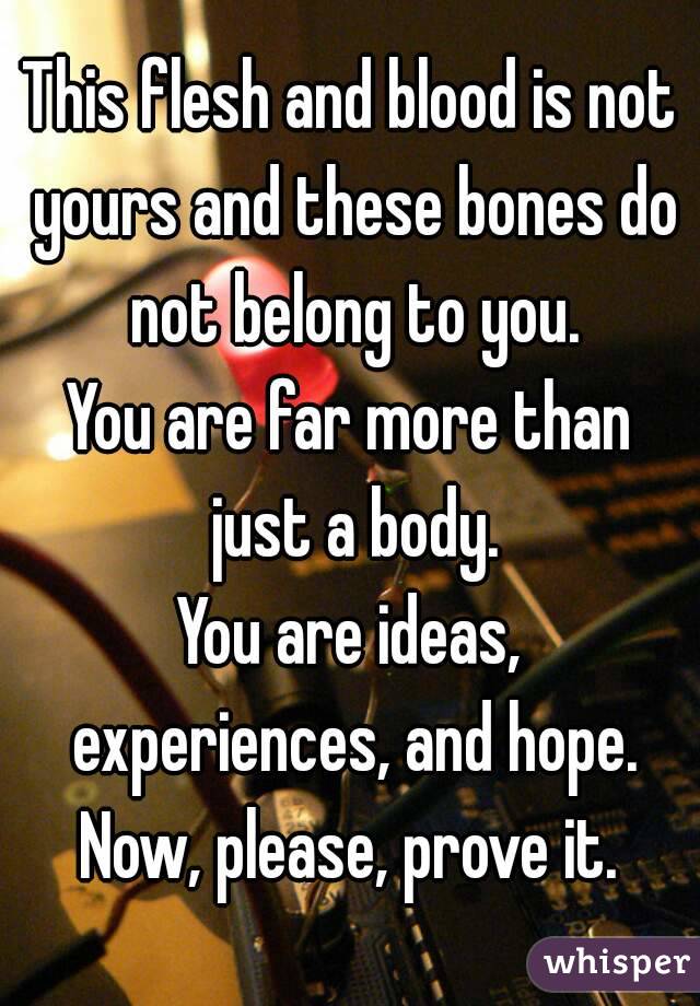 This flesh and blood is not yours and these bones do not belong to you.
You are far more than just a body.
You are ideas, experiences, and hope.
Now, please, prove it.