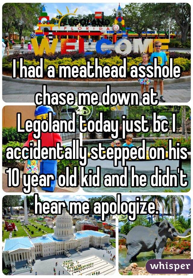 I had a meathead asshole chase me down at Legoland today just bc I accidentally stepped on his 10 year old kid and he didn't hear me apologize. 