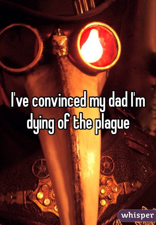 I've convinced my dad I'm dying of the plague