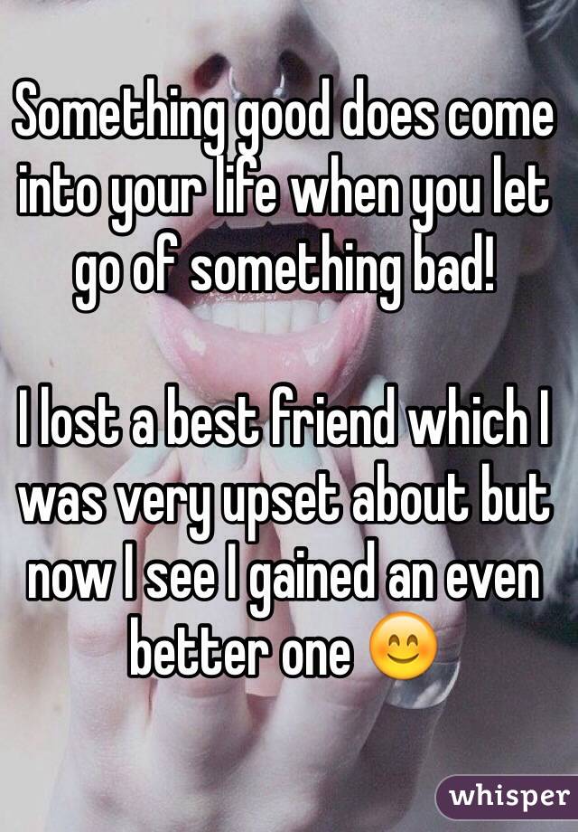 Something good does come into your life when you let go of something bad!

I lost a best friend which I was very upset about but now I see I gained an even better one 😊