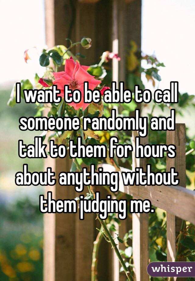 I want to be able to call someone randomly and talk to them for hours about anything without them judging me.