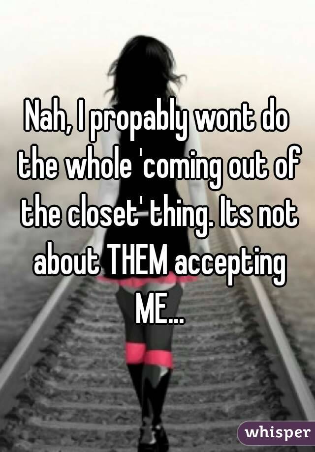 Nah, I propably wont do the whole 'coming out of the closet' thing. Its not about THEM accepting ME...