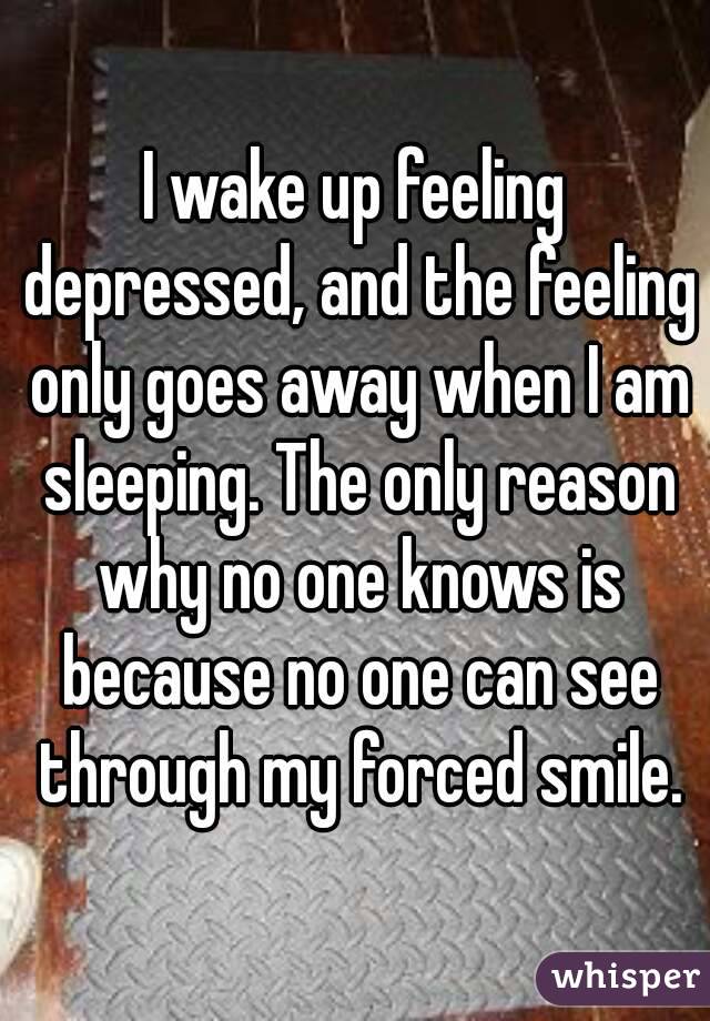 I wake up feeling depressed, and the feeling only goes away when I am sleeping. The only reason why no one knows is because no one can see through my forced smile.