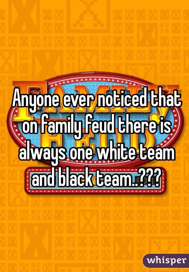 Anyone ever noticed that on family feud there is always one white team and black team..???