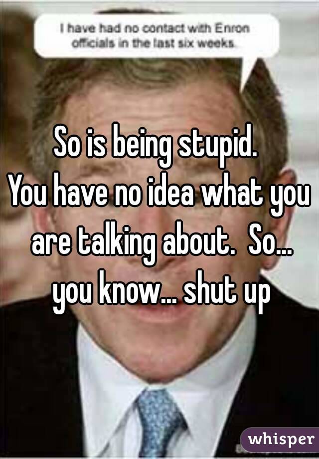 So is being stupid. 
You have no idea what you are talking about.  So... you know... shut up