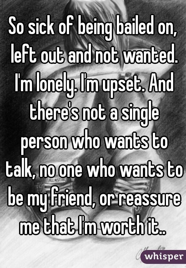 So sick of being bailed on, left out and not wanted. I'm lonely. I'm upset. And there's not a single person who wants to talk, no one who wants to be my friend, or reassure me that I'm worth it.. 