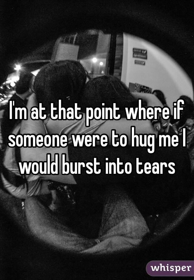 I'm at that point where if someone were to hug me I would burst into tears