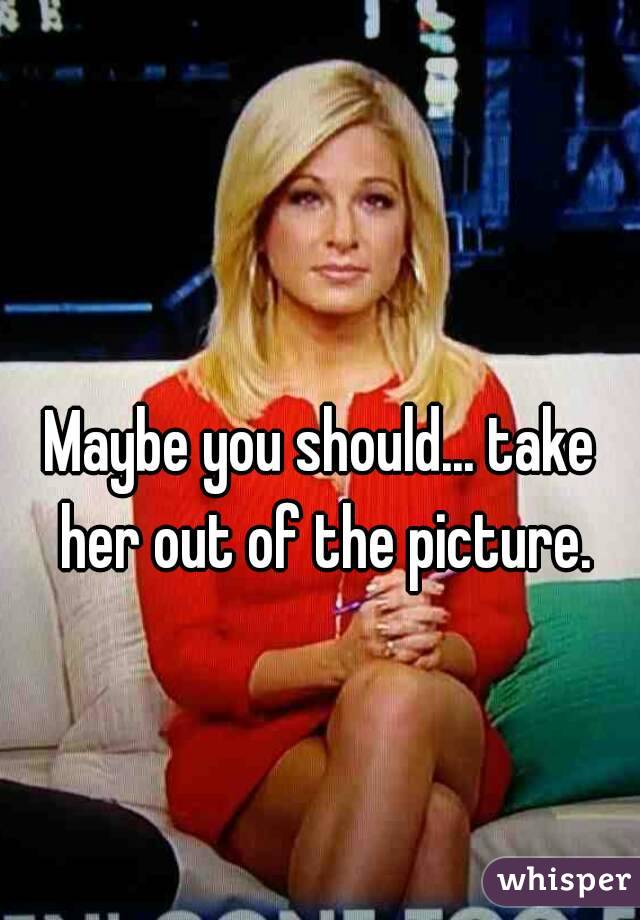Maybe you should... take her out of the picture.