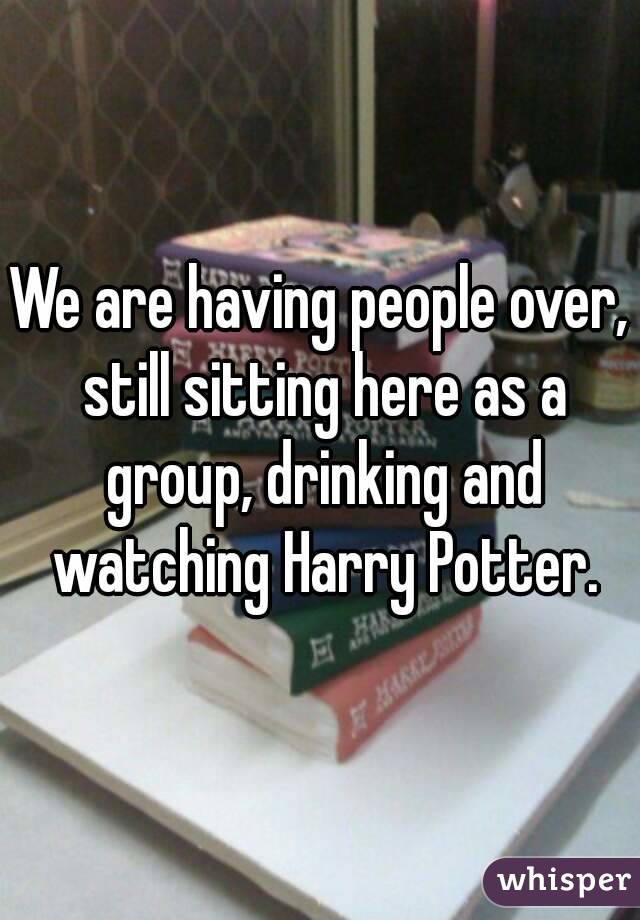 We are having people over, still sitting here as a group, drinking and watching Harry Potter.