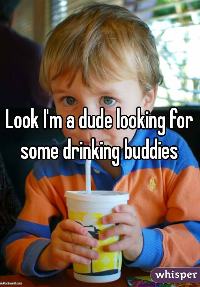 Look I'm a dude looking for some drinking buddies 