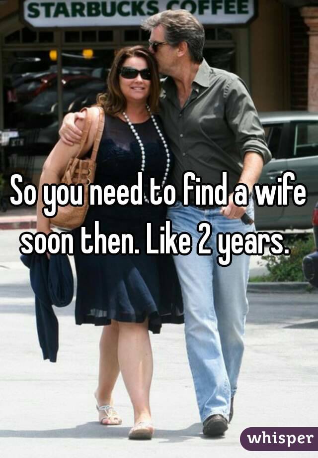So you need to find a wife soon then. Like 2 years.  