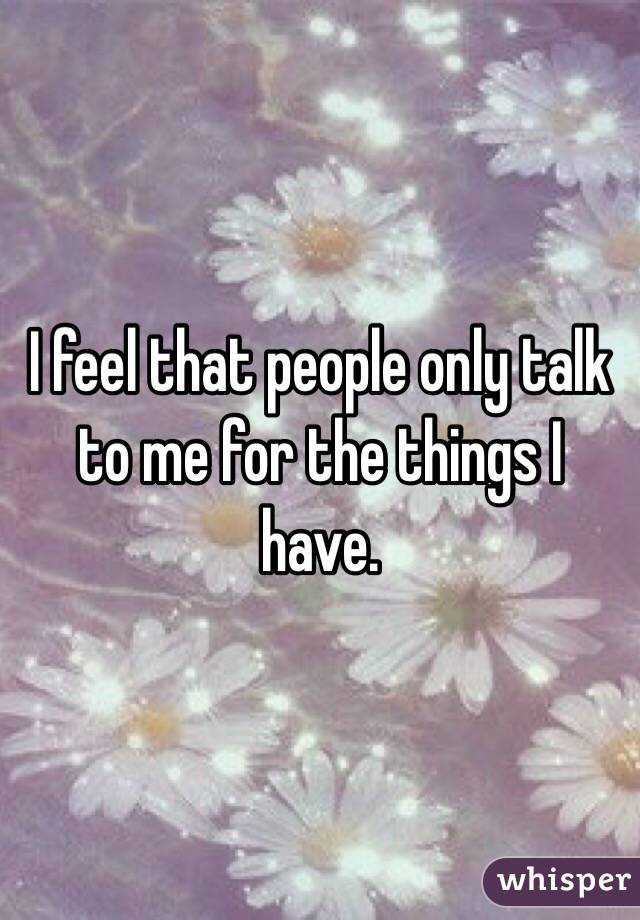 I feel that people only talk to me for the things I have.