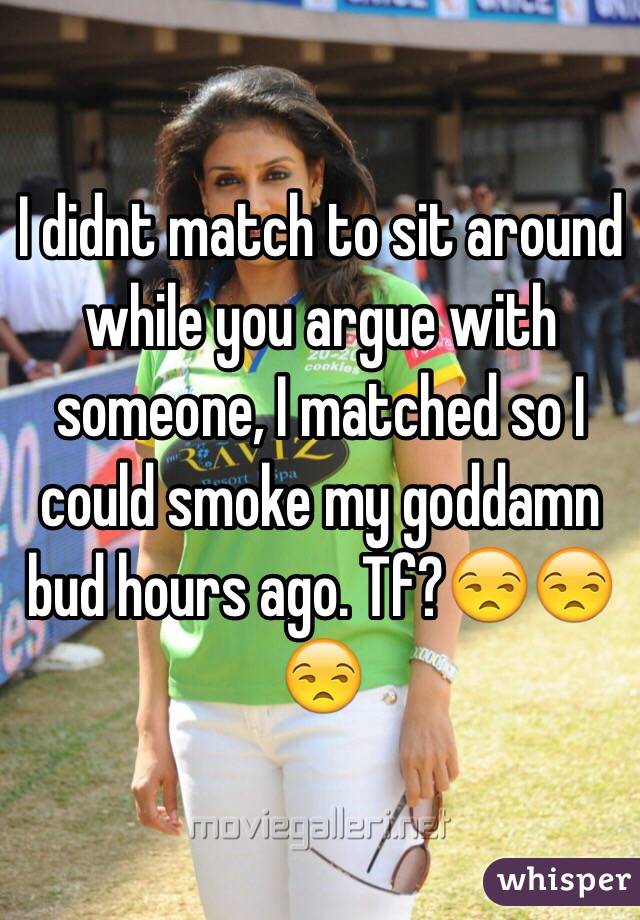 I didnt match to sit around while you argue with someone, I matched so I could smoke my goddamn bud hours ago. Tf?😒😒😒