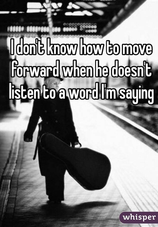 I don't know how to move forward when he doesn't listen to a word I'm saying