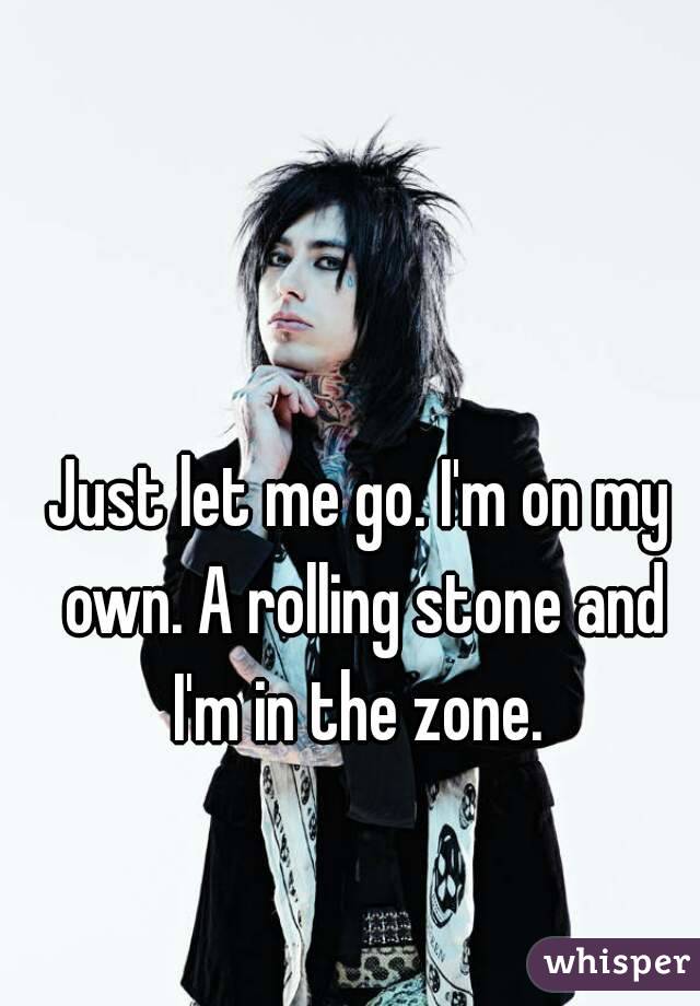 Just let me go. I'm on my own. A rolling stone and I'm in the zone. 