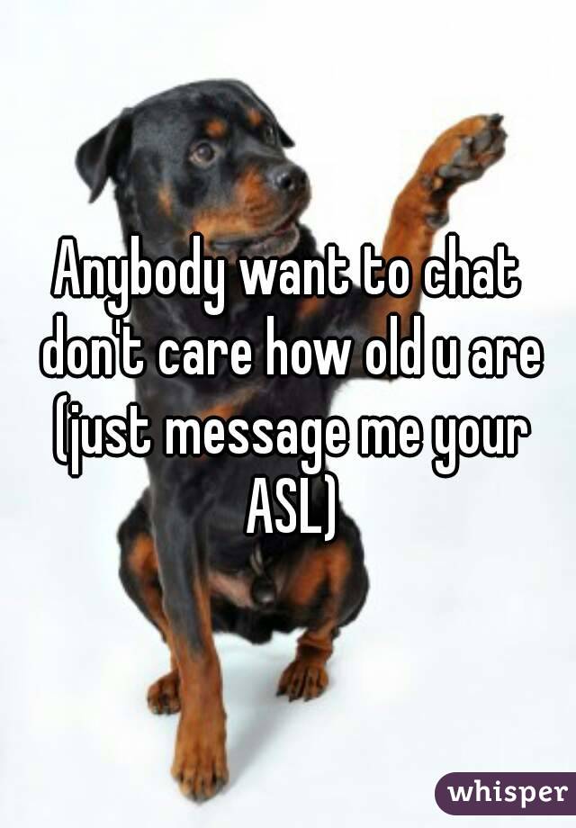 Anybody want to chat don't care how old u are (just message me your ASL)