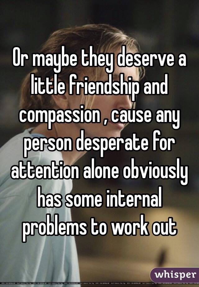 Or maybe they deserve a little friendship and compassion , cause any person desperate for attention alone obviously has some internal problems to work out 