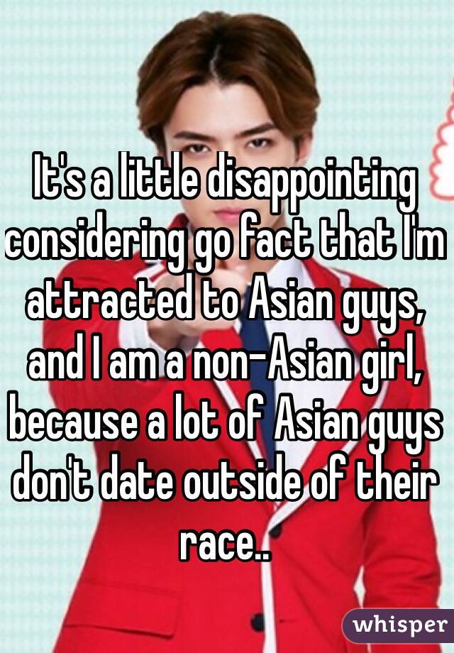 It's a little disappointing considering go fact that I'm attracted to Asian guys, and I am a non-Asian girl, because a lot of Asian guys don't date outside of their race..

